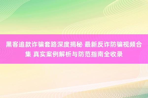 黑客追款诈骗套路深度揭秘 最新反诈防骗视频合集 真实案例解析与防范指南全收录