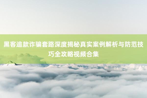 黑客追款诈骗套路深度揭秘真实案例解析与防范技巧全攻略视频合集