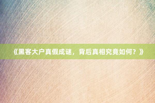 《黑客大户真假成谜，背后真相究竟如何？》